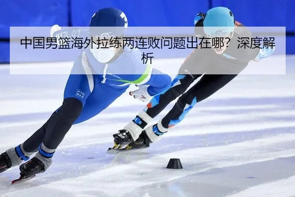 中国男篮海外拉练两连败问题出在哪？深度解析